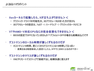 よくあるハマりポイント




•   Xenカーネルで起動したら、Xが立ち上がりません＞＜
    – グラフィック・ドライバの可能性大、3Dアクセレータは切った方が吉かも
    – 3Dアクセレータの設定は、YaST -> ハードウェア -> グラフィックカードとモニタ


•   VTやAMD-V対応CPUなにの完全仮想化できません＞＜
    – BIOSの設定でOFFになっていませんか？デフォルト=OFFの場合も結構あるようです


•   ゲストマシンのローカル時間が激しくずれるわけだが
    – ホストマシン+9時間、更にソコからゲストマシンは+9時間してるっぽい
       • 差異をある程度吸収した設定にしたら、NTPでこまめにとるのがベター


•   ゲストマシンのマウスが激しくずれるわけだが
    – VNCやリモートデスクトップで接続すると、結構快適に使えます



                                                     43
 