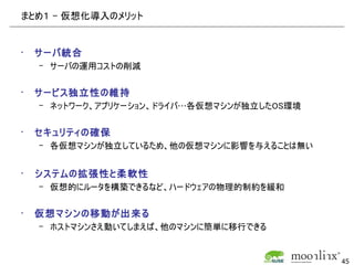 まとめ１ – 仮想化導入のメリット


•   サーバ統合
    – サーバの運用コストの削減


•   サービス独立性の維持
    – ネットワーク、アプリケーション、ドライバ…各仮想マシンが独立したOS環境


•   セキュリティの確保
    – 各仮想マシンが独立しているため、他の仮想マシンに影響を与えることは無い


•   システムの拡張性と柔軟性
    – 仮想的にルータを構築できるなど、ハードウェアの物理的制約を緩和


•   仮想マシンの移動が出来る
    – ホストマシンさえ動いてしまえば、他のマシンに簡単に移行できる


                                             45
 