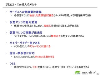 まとめ２ - Xen導入のメリット

•   サービスへの資源量の確保
    – 各仮想マシンに独立した資源を割り振るため、CPU時間、メモリ量を保障できる

•   仮想マシンの能力変更
    – 仮想マシンを停止することなく、動的に資源を割り振ることが出来る

•   仮想マシンの移動が出来る
    – ライブマイグレーションを用いれば、ほぼ無停止で仮想マシンを移動できる

•   ハイパーバイザー型である
    – ホスト型に比べパフォーマンスに優れる

•   完全・準仮想に対応
    – Linux、Solarisに加えWindowsも動かせる

•   OSS
    – 商用ソフトに比べ、コストが掛からない、最悪ソースコードからバグを追求できる

                                              46
 