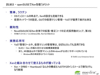 まとめ３ – openSUSEでXenを使うメリット

•   簡単、ラクチン
    – OSインストールの時点で、Xenの設定も完結できる
    – 仮想ネットワークの設定、GUIでの仮想マシン管理…YaSTが優秀で楽が出来る


•   親和性
    – Novell(&SUSE)はXen全体での拡張・修正コードの正式採用数のシェア、第3位
    –   その他ディストリビューションはDebian9位、Red Hat10位とのこと



•   実務応用可
    – YaST管理ツールや、仮想マシンの管理等は、ほぼSLES※でも活用できる
         • SLES + Xen の組み合わせは結構実績豊富
         • また、MS製品以外で仮想マシン上のWindowsが公式にサポートされている
              – Windows用の準仮想化ドライバもある
                                                 ※ SUSE Linux Enterprise Server


•   Xenと組み合わせて使えるものが揃っている
    – Xen + DRBD + Heartbeat2 なんかの構成もYaSTからのインストールで割りとすん
      なり実現
                                                                                  47
 