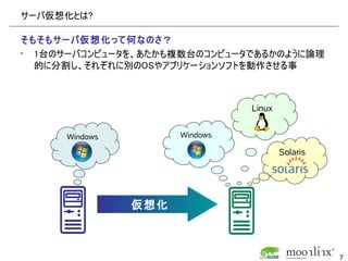 サーバ仮想化とは?

そもそもサーバ仮想化って何なのさ？
• 1台のサーバコンピュータを、あたかも複数台のコンピュータであるかのように論理
  的に分割し、それぞれに別のOSやアプリケーションソフトを動作させる事



                                Linux


      Windows         Windows

                                        Solaris




                仮想化



                                                  7
 