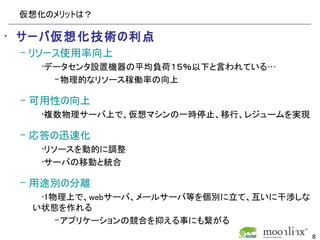 仮想化のメリットは？

• サーバ仮想化技術の利点
 – リソース使用率向上
    •データセンタ設置機器の平均負荷１５％以下と言われている…
      – 物理的なリソース稼働率の向上

 – 可用性の向上
    •複数物理サーバ上で、仮想マシンの一時停止、移行、レジュームを実現

 – 応答の迅速化
    •リソースを動的に調整
    •サーバの移動と統合

 – 用途別の分離
   •1物理上で、webサーバ、メールサーバ等を個別に立て、互いに干渉しな
  い状態を作れる
      – アプリケーションの競合を抑える事にも繋がる
                                         8
 