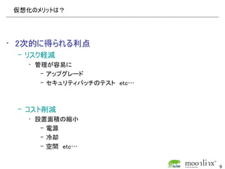 仮想化のメリットは？




• 2次的に得られる利点
 – リスク軽減
   • 管理が容易に
      – アップグレード
      – セキュリティパッチのテスト　etc…



 – コスト削減
   • 設置面積の縮小
      – 電源
      – 冷却
      – 空間　etc…


                             9
 