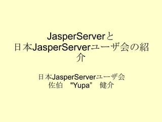 JasperServer と 日本 JasperServer ユーザ会の紹介 日本 JasperServer ユーザ会 佐伯　 &quot;Yupa” 　健介 