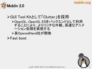 Moblin 2.0

GUI Tool Kitとして「Clutter」を採用
  OpenGL, OpenGL ESをバックエンドとして利用
   することにより、よりリッチな外観、高速なアニメ
   ーション処理を実現する
  英OpenedHand社が開発
Fast boot




             Copyright © 2000-2009 MIRACLE LINUX CORPORATION All rights reserved　   10
 