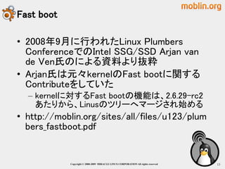 Fast boot

• 2008年9月に行われたLinux Plumbers
  ConferenceでのIntel SSG/SSD Arjan van
  de Ven氏のによる資料より抜粋
• Arjan氏は元々kernelのFast bootに関する
  Contributeをしていた
  – kernelに対するFast bootの機能は、2.6.29-rc2
    あたりから、Linusのツリーへマージされ始める
• http://moblin.org/sites/all/files/u123/plum
  bers_fastboot.pdf


            Copyright © 2000-2009 MIRACLE LINUX CORPORATION All rights reserved　   13
 