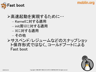 Fast boot

       高速起動を実現するために…
             –   Kernelに対する適用
             –   init周りに対する適用
             –   Xに対する適用
             –   その他
       サスペンド/レジュームなどのスナップショッ
        ト保存形式ではなく、コールドブートによる
        Fast boot



2009/02/20            Copyright © 2000-2009 MIRACLE LINUX CORPORATION All rights reserved　
 