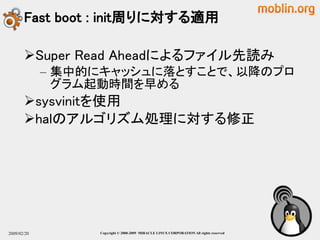 Fast boot : init周りに対する適用

       Super Read Aheadによるファイル先読み
             – 集中的にキャッシュに落とすことで、以降のプロ
               グラム起動時間を早める
       sysvinitを使用
       halのアルゴリズム処理に対する修正




2009/02/20        Copyright © 2000-2009 MIRACLE LINUX CORPORATION All rights reserved　
 