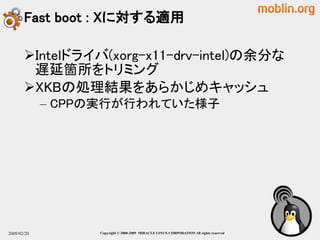 Fast boot : Xに対する適用

       Intelドライバ(xorg-x11-drv-intel)の余分な
        遅延箇所をトリミング
       XKBの処理結果をあらかじめキャッシュ
             – CPPの実行が行われていた様子




2009/02/20        Copyright © 2000-2009 MIRACLE LINUX CORPORATION All rights reserved　
 