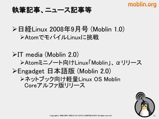 執筆記事、ニュース記事等

日経Linux 2008年9月号 (Moblin 1.0)
  AtomでモバイルLinuxに挑戦

IT media (Moblin 2.0)
  Atomミニノート向けLinux「Moblin」、αリリース
Engadget 日本語版 (Moblin 2.0)
  ネットブック向け軽量Linux OS Moblin
   Coreアルファ版リリース



            Copyright © 2000-2009 MIRACLE LINUX CORPORATION All rights reserved　   21
 