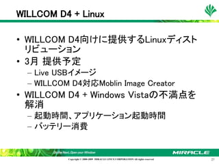 WILLCOM D4 + Linux

• WILLCOM D4向けに提供するLinuxディスト
  リビューション
• 3月 提供予定
  – Live USBイメージ
  – WILLCOM D4対応Moblin Image Creator
• WILLCOM D4 + Windows Vistaの不満点を
  解消
  – 起動時間、アプリケーション起動時間
  – バッテリー消費


           Copyright © 2000-2009 MIRACLE LINUX CORPORATION All rights reserved　   27
 