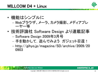 WILLCOM D4 + Linux

• 機能はシンプルに
  – Webブラウザ、メーラ、カメラ撮影、メディアプレ
    ーヤー等
• 技術評論社 Software Design より連載記事
  – Software Design 2009年3月号
  – 手を動かして，遊んでみよう　ガジェット召還！
  – http://gihyo.jp/magazine/SD/archive/2009/20
    0903




            Copyright © 2000-2009 MIRACLE LINUX CORPORATION All rights reserved　   28
 