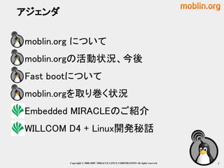 アジェンダ

moblin.org について
moblin.orgの活動状況、今後
Fast bootについて
moblin.orgを取り巻く状況
Embedded MIRACLEのご紹介
WILLCOM D4 + Linux開発秘話


         Copyright © 2000-2009 MIRACLE LINUX CORPORATION All rights reserved　   3
 