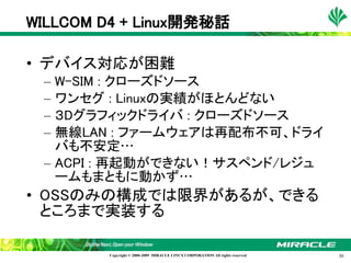 WILLCOM D4 + Linux開発秘話

• デバイス対応が困難
 – W-SIM : クローズドソース
 – ワンセグ : Linuxの実績がほとんどない
 – ３Dグラフィックドライバ : クローズドソース
 – 無線LAN : ファームウェアは再配布不可、ドライ
   バも不安定…
 – ACPI : 再起動ができない！サスペンド/レジュ
   ームもまともに動かず…
• OSSのみの構成では限界があるが、できる
  ところまで実装する

         Copyright © 2000-2009 MIRACLE LINUX CORPORATION All rights reserved　   30
 