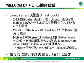 WILLCOM D4 + Linux開発秘話

• Linux kernelの選定(+Fast boot)
  – 2.6.24(Ubuntu, Moblin 1.0) : Ubuntu Mobileで
    moblin 1.0のカーネルがより最適化されている
    ことを期待
  – 2.6.29-rc2(Moblin 2.0) : Fast bootがどれほど適
    用可能か
  – Moblin 2.0のkernelはNetbook向け(Atom Nxxx
    + ICH7 + 945GSE)しかないので、Menlow(Atom
    Zxxx + SCH)でそのままでは使えない
    • Menlow用のグラフィックモジュール(psb.ko)が使えな
      い
• 様々な協議、検証の結果、2.6.24に決定
            Copyright © 2000-2009 MIRACLE LINUX CORPORATION All rights reserved　   31
 