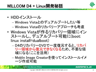 WILLCOM D4 + Linux開発秘話

• HDDインストール
 – Windows Vistaとのデュアルブートしたい等
 – Windows Vistaのリカバリーアプローチも考慮
• Windows Vistaが作るリカバリー領域にイン
  ストールし、デュアルブート可能に(boot:
  linux install=dualboot)
 – D4のリカバリーDVDで一度復元すると、リカバ
   リー領域から復元できなくなるため、不要な領
   域になる（ここを活用）
 – Moblin Image Creatorを使ってインストールイメ
   ージ作成可能

         Copyright © 2000-2009 MIRACLE LINUX CORPORATION All rights reserved　   32
 