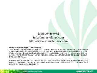 【お問い合わせ先】
                  info@miraclelinux.com
               http://www.miraclelinux.com
ミラクル・リナックス株式会社　【無断転載を禁ず】
この文書はあくまでも参考資料であり、掲載されている情報は予告なしに変更されることがあります。ミラクル・リナック
ス（株）は本書の内容に関していかなる保証もいたしません。また、本書の内容に関連したいかなる損害についても責
任を負いかねます。又、本資料の著作権は特に指定されている箇所を除いて、ミラクル･リナックスが有します。ミラク
ル・リナックスが著作権を有するコンテンツにつきましては、ミラクル・リナックスに対して無断で複製、改変、頒布など
をすることはできません。

MIRACLE LINUX の製品名、ロゴ、サービス名などは、ミラクル・リナックスが所有するか、使用権許諾を受けている
商標もしくは登録商標です。その他、本 Web サイトに掲載されている他社の製品名、ロゴなどは、それぞれ該当する
各社が所有する商標もしくは登録商標です。
 