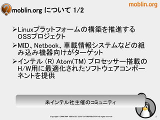 moblin.org について 1/2

Linuxプラットフォームの構築を推進する
 OSSプロジェクト
MID、Netbook、車載情報システムなどの組
 み込み機器向けがターゲット
インテル (R) Atom(TM) プロセッサー搭載の
 H/W用に最適化されたソフトウェアコンポー
 ネントを提供


        米インテル社主催のコミュニティ

          Copyright © 2000-2009 MIRACLE LINUX CORPORATION All rights reserved　   5
 