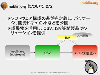 moblin.org について 2/2

ソフトウェア構成の基盤を定義し、パッケー
 ジ、開発ドキュメントなどを公開
成果物を活用し、OSV、ISV等が製品やソ
 リューションを提供         アプリ開発
                                                                       ISV



 moblin.org                         OSV
 (upstream)                                                                          デバイス製造へ




              Copyright © 2000-2009 MIRACLE LINUX CORPORATION All rights reserved　             6
 