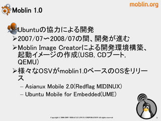 Moblin 1.0

Ubuntuの協力による開発
2007/07〜2008/07の間、開発が進む
Moblin Image Creatorによる開発環境構築、
 起動イメージの作成(USB, CDブート,
 QEMU)
様々なOSVがmoblin1.0ベースのOSをリリー
 ス
  – Asianux Mobile 2.0(Redflag MIDINUX)
  – Ubuntu Mobile for Embedded(UME)


             Copyright © 2000-2009 MIRACLE LINUX CORPORATION All rights reserved　   8
 