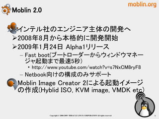 Moblin 2.0

インテル社のエンジニア主体の開発へ
2008年8月から本格的に開発開始
2009年1月24日 Alpha1リリース
  – Fast boot(ブートローダーからウィンドウマネー
    ジャ起動まで最速5秒)
     • http://www.youtube.com/watch?v=s7NxCM8ryF8
  – Netbook向けの構成のみサポート
Moblin Image Creator 2による起動イメージ
 の作成(Hyblid ISO, KVM image, VMDK etc)


             Copyright © 2000-2009 MIRACLE LINUX CORPORATION All rights reserved　   9
 
