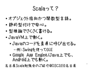Scalaって？
● オブジェクト指向かつ関数型言語。
● 静的型付けで安心。


● 型推論でさくさく書ける。


● JavaVM上で動く。


  ● Javaのコードを素直に呼び出せる。


        – 例：Swingを使ってGUI
    ●   Google App Engine/Java上でも、
        Android上でも動く。
                                     1
名古屋Scala勉強会のご紹介@OSC2010名古屋
 