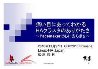 痛い目にあってわかる
HAクラスタのありがたさ
～Pacemakerで心に安らぎを～
2010年11月27日 OSC2010 Shimane

Linux-HA Japan
松尾 隆利
Linux-HA Japan Project

1

 