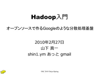Hadoop入門
オープンソースで作るGoogleのような分散処理基盤


          2010年2月27日
             山下 真一
      shin1.ym あっと gmail



           OSC 2010 Tokyo/Spring
 