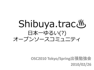 Shibuya.trac
   日本一ゆるい(?)
オープンソースコミュニティ


   OSC2010 Tokyo/Spring出張勉強会
                       2010/02/26
 