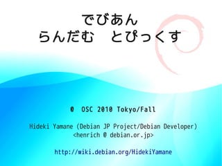 でびあん
  らんだむ　とぴっくす




            @　OSC 2010 Tokyo/Fall

Hideki Yamane (Debian JP Project/Debian Developer)
             <henrich @ debian.or.jp>

       http://wiki.debian.org/HidekiYamane
 