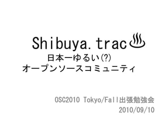 Shibuya.trac
   日本一ゆるい(?)
オープンソースコミュニティ


   OSC2010 Tokyo/Fall出張勉強会
                     2010/09/10
 