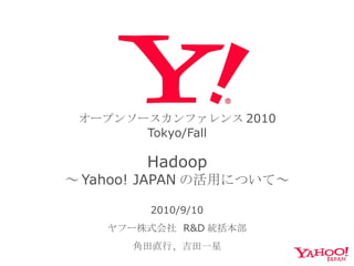オープンソースカンファレンス 2010 Tokyo/Fall   Hadoop ～ Yahoo! JAPAN の活用について～ 2010/9/10 ヤフー株式会社  R&D 統括本部 角田直行、吉田一星 