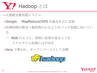Hadoop とは 大規模分散処理システム Google 　 MapReduce/GFS を論文を元に実装 処理時間が数分～数時間かかるようなバッチ処理に向いている ->  Web のように、即座に結果が返るような 　　リアルタイム処理には不向き Java で書かれ、オープンソースとして公開 Copyright © 2010 Yahoo Japan Corporation. All Rights Reserved.  無断引用・転載禁止  