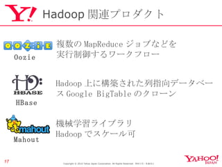 Hadoop 関連プロダクト Copyright © 2010 Yahoo Japan Corporation. All Rights Reserved.  無断引用・転載禁止  Hadoop 上に構築された列指向データベース Google BigTable のクローン HBase 機械学習ライブラリ Hadoop でスケール可 Mahout 複数の MapReduce ジョブなどを 実行制御するワークフロー Oozie 