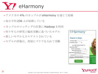 eHarmony アメリカの 4% のカップルが eHarmony を通じて結婚 毎日平均 236 人が結婚している カップルのマッチングの計算に Hadoop を利用 何十年もの研究と臨床実験に基づいたモデル 新しいモデルも日々テストされている モデルの評価は、部屋にゴリラを入れて実験 Copyright © 2010 Yahoo Japan Corporation. All Rights Reserved.  無断引用・転載禁止  