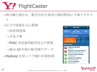 FlightCaster 飛行機の遅れを、航空会社の発表の数時間前に予報するサイト 以下の情報を元に推測 到着便情報 天気予報 FAA( 米国連邦航空局 ) の情報 過去 10 年間の航空便のデータ Hadoop を使って予測の計算処理 Copyright © 2010 Yahoo Japan Corporation. All Rights Reserved.  無断引用・転載禁止  