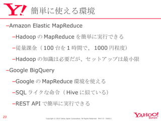 簡単に使える環境 Amazon Elastic MapReduce Hadoop の MapReduce を簡単に実行できる 従量課金（ 100 台を 1 時間で、 1000 円程度） Hadoop の知識は必要だが、セットアップは最小限 Google BigQuery Google の MapReduce 環境を使える SQL ライクな命令（ Hive に似ている） REST API で簡単に実行できる Copyright © 2010 Yahoo Japan Corporation. All Rights Reserved.  無断引用・転載禁止  