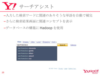 サーチアシスト 入力した検索ワードに関連のありそうな単語を自動で補完 さらに検索結果画面に関連コンセプトを表示 データベースの構築に Hadoop を使用 Copyright © 2010 Yahoo Japan Corporation. All Rights Reserved.  無断引用・転載禁止  
