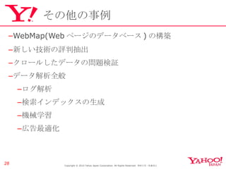 その他の事例 WebMap(Web ページのデータベース ) の構築 新しい技術の評判抽出 クロールしたデータの問題検証 データ解析全般 ログ解析 検索インデックスの生成 機械学習 広告最適化 Copyright © 2010 Yahoo Japan Corporation. All Rights Reserved.  無断引用・転載禁止  
