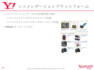 レコメンデーションプラットフォーム レコメンデーションサービスの計算処理に利用 ビヘイビアデータのクラスタリング計算 クラスタとコンテンツデータのマッチング計算 Yahoo! オークションなど Copyright © 2010 Yahoo Japan Corporation. All Rights Reserved.  無断引用・転載禁止  