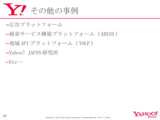 その他の事例 広告プラットフォーム 検索サービス構築プラットフォーム（ ABYSS ） 地域 API プラットフォーム（ YOLP ） Yahoo! JAPAN 研究所 Etc… Copyright © 2010 Yahoo Japan Corporation. All Rights Reserved.  無断引用・転載禁止  