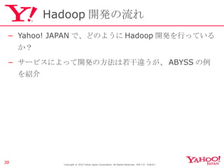 Hadoop 開発の流れ Yahoo! JAPAN で、どのように Hadoop 開発を行っているか？ サービスによって開発の方法は若干違うが、 ABYSS の例を紹介 Copyright © 2010 Yahoo Japan Corporation. All Rights Reserved.  無断引用・転載禁止  
