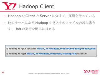 Hadoop Client Hadoop を Client と Server に分けて、運用を行っている 他のサーバにある Hadoop クラスタのファイルの読み書きや、 Job の実行を簡単に行える Copyright © 2010 Yahoo Japan Corporation. All Rights Reserved.  無断引用・転載禁止  $ hadoop fs –put localfile  hdfs://nn.example.com:9000/hadoop/hadoopfile $ hadoop fs –get  hdfs://nn.example.com/user/hadoop/file  localfile 