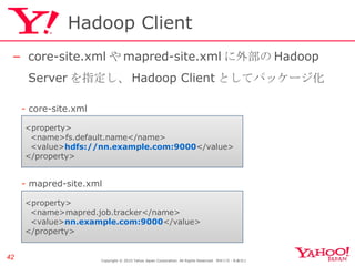 Hadoop Client core-site.xml や mapred-site.xml に外部の Hadoop Server を指定し、 Hadoop Client としてパッケージ化 Copyright © 2010 Yahoo Japan Corporation. All Rights Reserved.  無断引用・転載禁止  <property> <name>fs.default.name</name> <value> hdfs://nn.example.com:9000 </value> </property> -  core-site.xml <property> <name>mapred.job.tracker</name> <value> nn.example.com:9000 </value> </property> -  mapred-site.xml 
