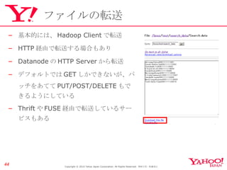 ファイルの転送 基本的には、 Hadoop Client で転送 HTTP 経由で転送する場合もあり Datanode の HTTP Server から転送 デフォルトでは GET しかできないが、パッチをあてて PUT/POST/DELETE もできるようにしている Thrift や FUSE 経由で転送しているサービスもある Copyright © 2010 Yahoo Japan Corporation. All Rights Reserved.  無断引用・転載禁止  