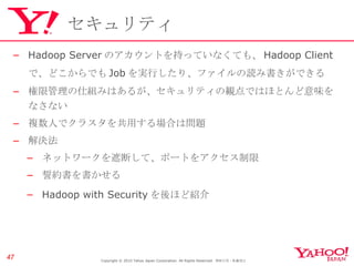 セキュリティ Hadoop Server のアカウントを持っていなくても、 Hadoop Client で、どこからでも Job を実行したり、ファイルの読み書きができる 権限管理の仕組みはあるが、セキュリティの観点ではほとんど意味をなさない 複数人でクラスタを共用する場合は問題 解決法 ネットワークを遮断して、ポートをアクセス制限 誓約書を書かせる Hadoop with Security を後ほど紹介 Copyright © 2010 Yahoo Japan Corporation. All Rights Reserved.  無断引用・転載禁止  