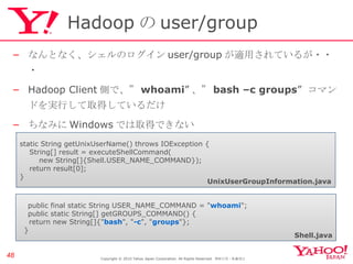 Hadoop の user/group なんとなく、シェルのログイン user/group が適用されているが・・・ Hadoop Client 側で、” whoami ” 、” bash –c groups ”  コマンドを実行して取得しているだけ ちなみに Windows では取得できない Copyright © 2010 Yahoo Japan Corporation. All Rights Reserved.  無断引用・転載禁止  　 public final static String USER_NAME_COMMAND = " whoami "; 　 public static String[] getGROUPS_COMMAND() { return new String[]{" bash ", " -c ", " groups "}; } static String getUnixUserName() throws IOException { String[] result = executeShellCommand( new String[]{Shell.USER_NAME_COMMAND}); return result[0]; } UnixUserGroupInformation.java Shell.java 