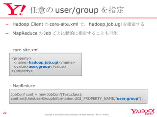 任意の user/group を指定 Hadoop Client の core-site.xml で、 hadoop.job.ugi を指定する MapReduce の Job ごとに動的に指定することも可能 Copyright © 2010 Yahoo Japan Corporation. All Rights Reserved.  無断引用・転載禁止  <property> <name> hadoop.job.ugi </name> <value> user,group </value> </property> JobConf conf = new JobConf(Test.class); conf.set(UnixUserGroupInformation.UGI_PROPERTY_NAME,” user,group ”); -  core-site.xml -  MapReduce 