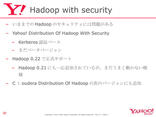Hadoop with security いままでの Hadoop のセキュリティには問題がある Yahoo! Distribution Of Hadoop With Security Kerberos 認証ベース まだベータバージョン Hadoop 0.22 で正式サポート Hadoop 0.21 にも一応追加されているが、まだうまく動かない模様 C ｌ oudera Distribution Of Hadoop の次のバージョンにも追加 Copyright © 2010 Yahoo Japan Corporation. All Rights Reserved.  無断引用・転載禁止  