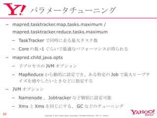 パラメータチューニング mapred.tasktracker.map.tasks.maximum /  mapred.tasktracker.reduce.tasks.maximum TaskTracker で同時に走る最大タスク数 Core の数 -1 ぐらいで最適なパフォーマンスが得られる mapred.child.java.opts 子プロセスの JVM オプション MapReduce から動的に設定でき、ある特定の Job で最大ヒープサイズを増やしたいときなどに指定する JVM オプション Namenode 、 Jobtracker など個別に設定可能 Xmx と Xms を同じにする、 GC などのチューニング Copyright © 2010 Yahoo Japan Corporation. All Rights Reserved.  無断引用・転載禁止  